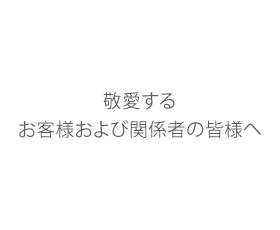 敬愛する お客様および関係者の皆様へ